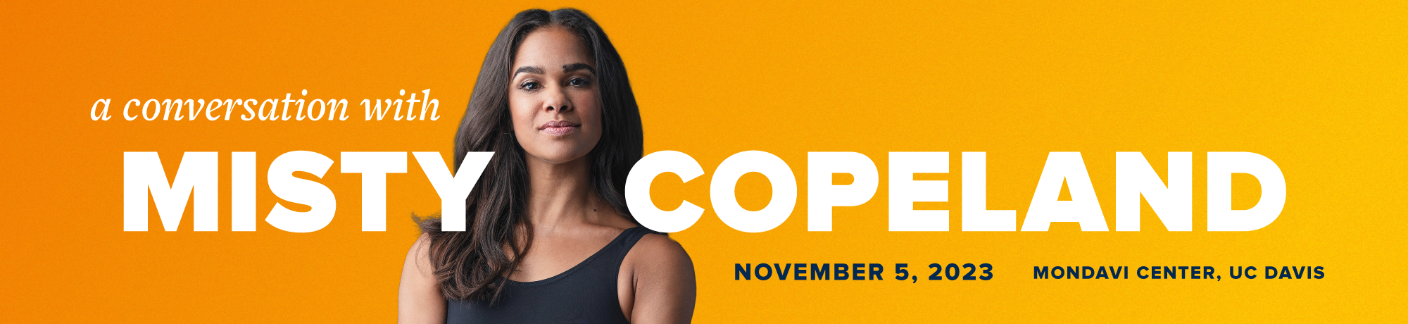 A Conversation with Misty Copeland on November 5, 2023 at Mondavi Center, UC Davis. Misty's headshot in a black leotard is in the middle of the banner against a yellow and orange gradient background.